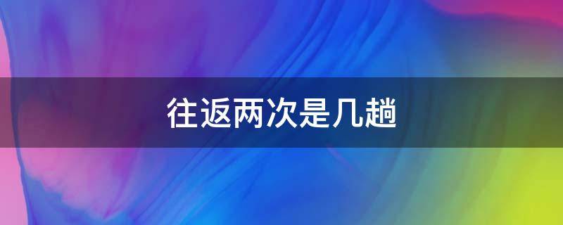 往返两次是几趟（往返两次是几趟对折三次是几段六个来回是几趟）