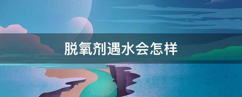 脱氧剂遇水会怎样（脱氧剂遇水会怎样?）