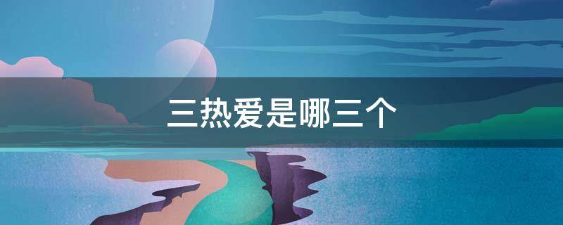 三热爱是哪三个 三热爱是哪三个热爱