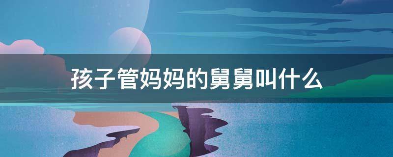 孩子管妈妈的舅舅叫什么 儿子管妈妈的舅舅叫什么