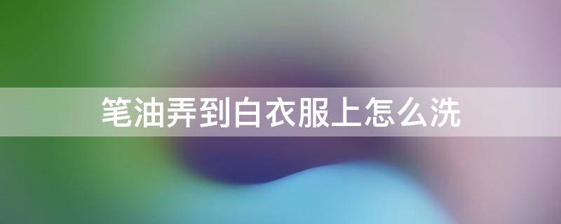 笔油弄到白衣服上怎么洗 油笔弄白衣服了怎么洗掉