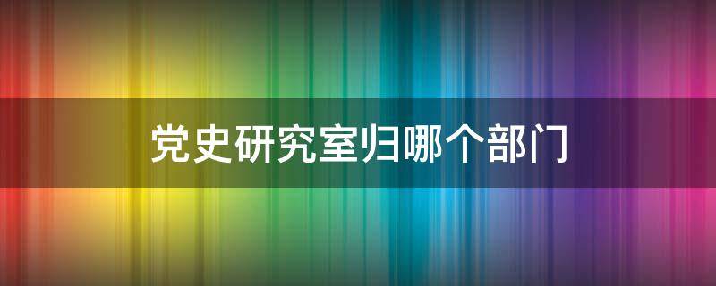 党史研究室归哪个部门 党史研究室归哪个部门负责
