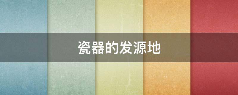 瓷器的发源地（瓷器的发源地是景德镇吗）
