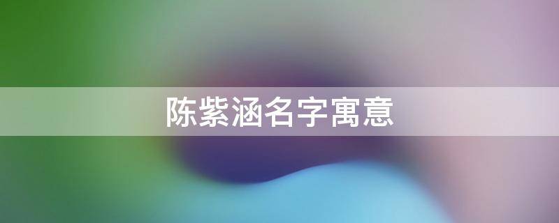 陈紫涵名字寓意 陈紫涵名字寓意写一段话介绍