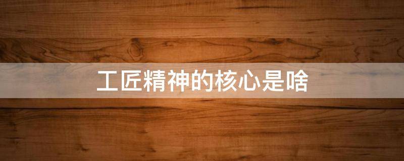 工匠精神的核心是啥 工匠精神核心内容是