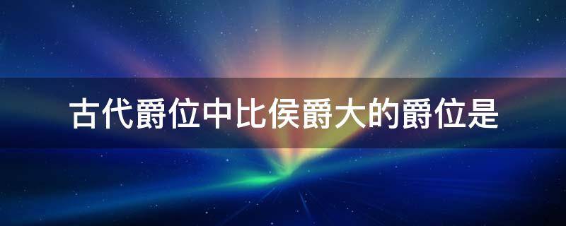 古代爵位中比侯爵大的爵位是 古代爵位中比侯大的爵位是什么