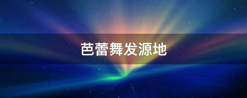 芭蕾舞发源地（芭蕾舞发源地是哪个国家）