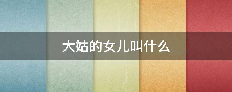 大姑的女儿叫什么（大姑姑的女儿叫什么）