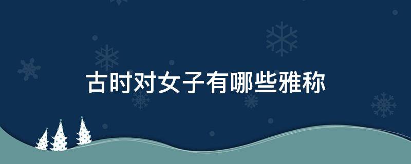 古时对女子有哪些雅称 古时候对女孩子的雅称有什么