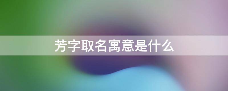 芳字取名寓意是什么 芳字取名寓意是什么意思
