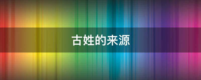 古姓的来源（古姓的来源和历史名人现状）