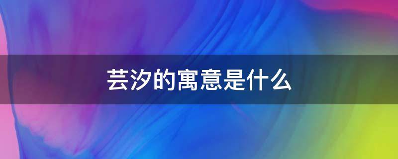 芸汐的寓意是什么 芸汐的寓意是什么女孩取这个名字好听吗