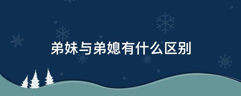 弟妹与弟媳有什么区别（弟妹和弟媳有什么区别）