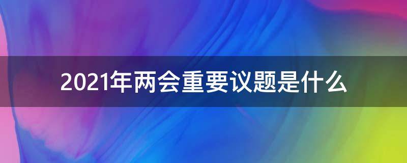 2021年两会重要议题是什么（2021年两会重要议题有哪些）