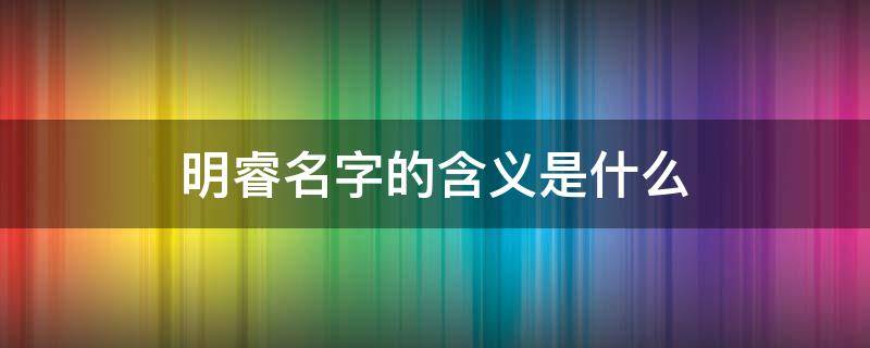 明睿名字的含义是什么（明睿这个名字怎么样）