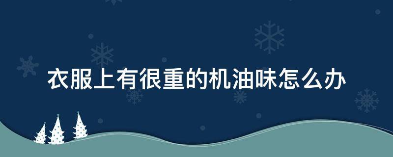 衣服上有很重的机油味怎么办（衣服上面有机油味用什么方法可以解决）