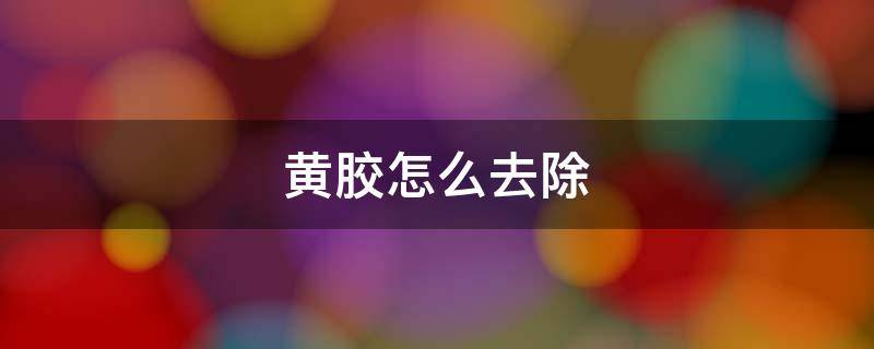 黄胶怎么去除 去除黄胶的方法