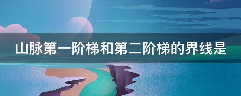 山脉第一阶梯和第二阶梯的界线是 山脉第一阶梯和第二阶梯的界线是什么