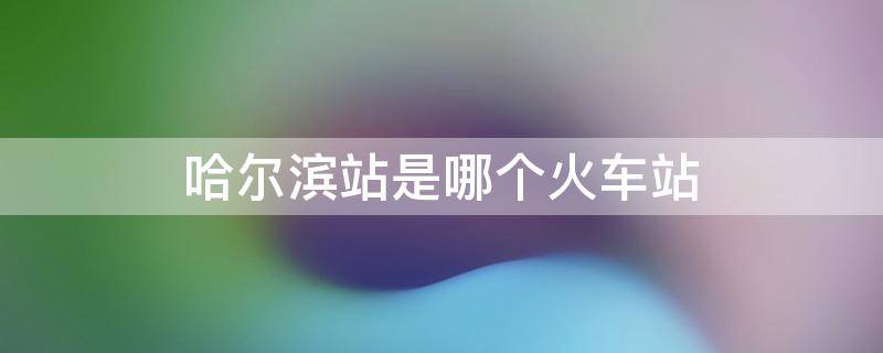 哈尔滨站是哪个火车站 哈尔滨站是哪个火车站的