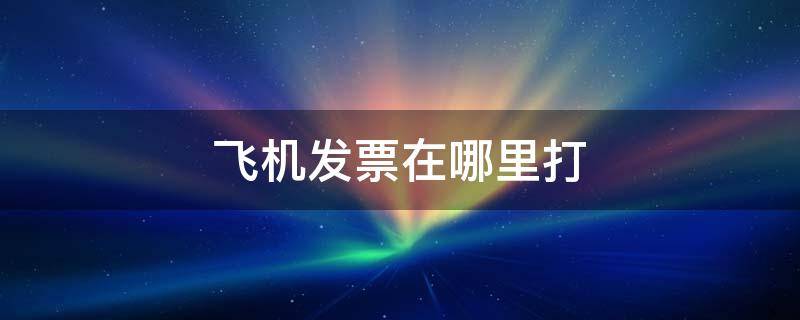 飞机发票在哪里打 飞机发票怎么打