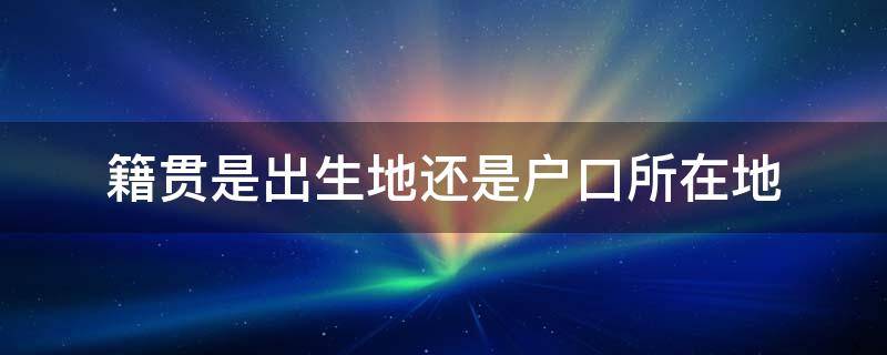 籍贯是出生地还是户口所在地（籍贯是出生地还是户口所在地籍贯）
