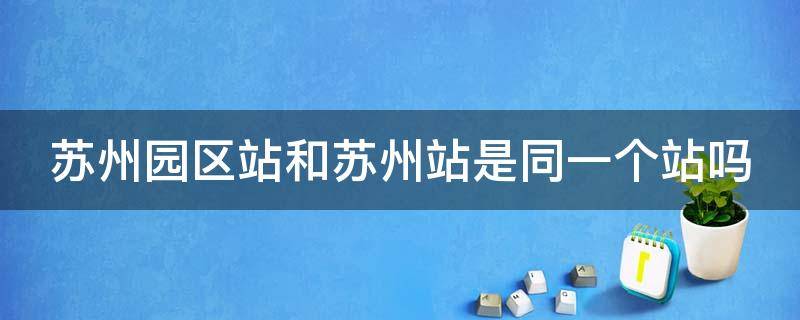 苏州园区站和苏州站是同一个站吗（苏州园区站和苏州站有什么区别）