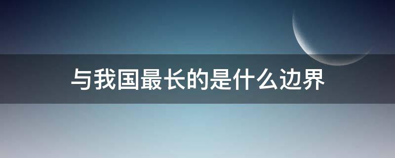 与我国最长的是什么边界（与我国最长的边界线是）