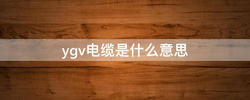 ygv电缆是什么意思 ygv电缆是什么意思vgv