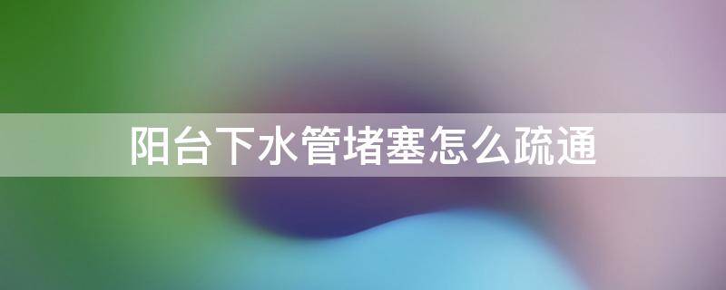 阳台下水管堵塞怎么疏通（阳台下水管堵塞怎么疏通的）