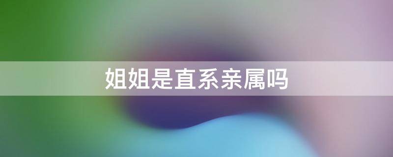 姐姐是直系亲属吗 亲生姐姐是直系亲属吗