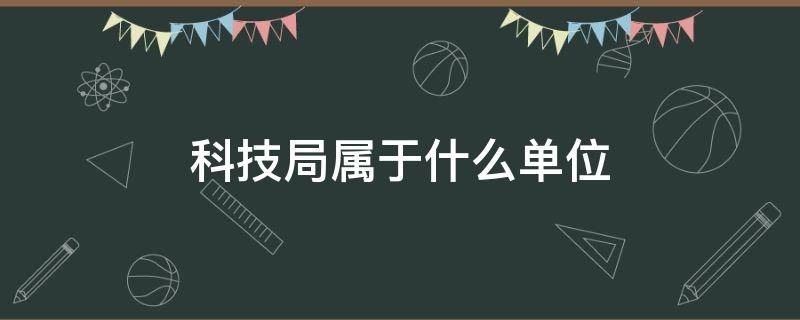 科技局属于什么单位 科技局属于什么单位局