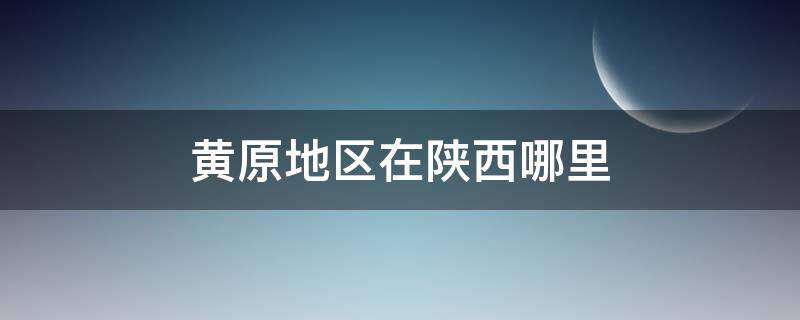 黄原地区在陕西哪里 陕西黄原地区是哪里