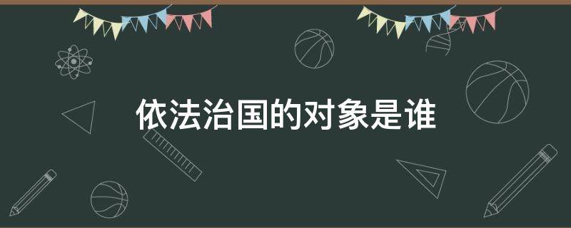 依法治国的对象是谁（依法治国的对象是谁提出的）