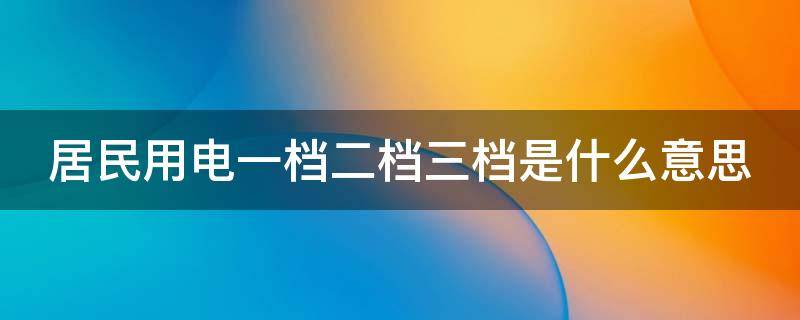 居民用电一档二档三档是什么意思 居民用电一档二档三档是什么意思啊