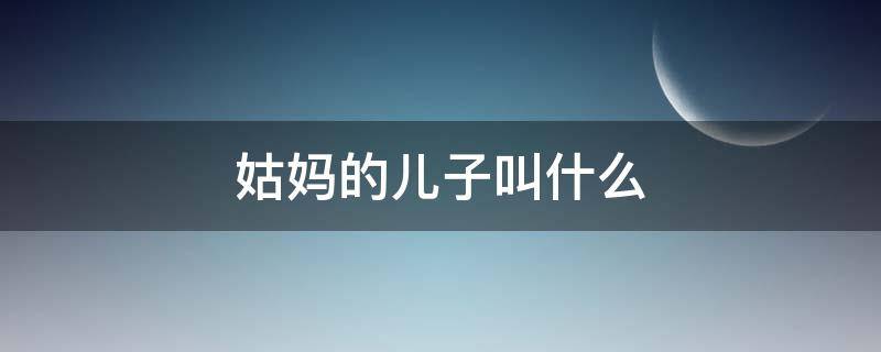 姑妈的儿子叫什么 女儿叫姑妈的儿子叫什么
