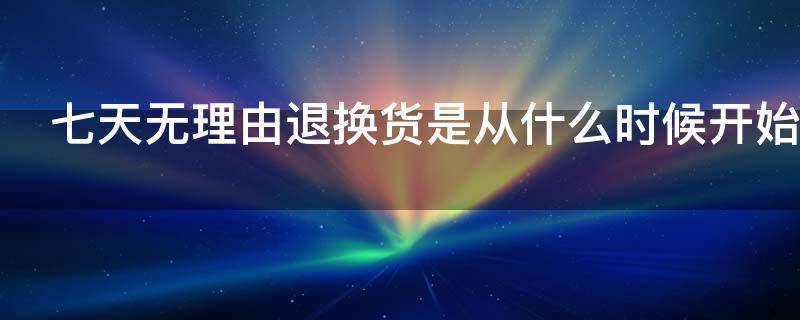 七天无理由退换货是从什么时候开始 七天无理由退换货是从什么时候开始算起