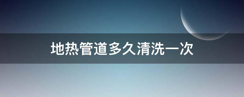 地热管道多久清洗一次（地热管道多久清洗一次合适）