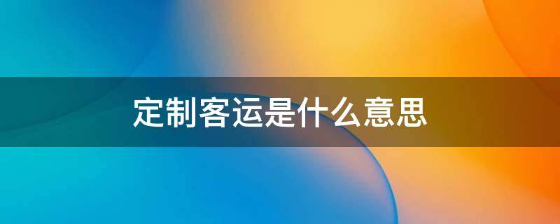 定制客运是什么意思（定制客运是什么意思百度百科）