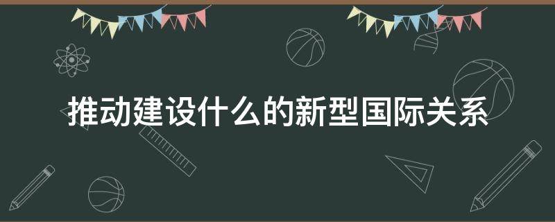 推动建设什么的新型国际关系 推动建设什么的新型国际关系是立足时代发展潮流