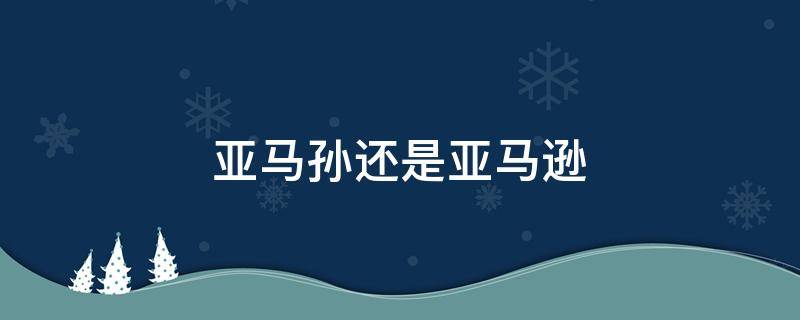 亚马孙还是亚马逊（亚马孙还是亚马逊?怎么读）