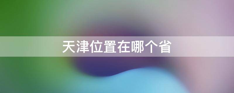 天津位置在哪个省 天津位置在哪个省境内