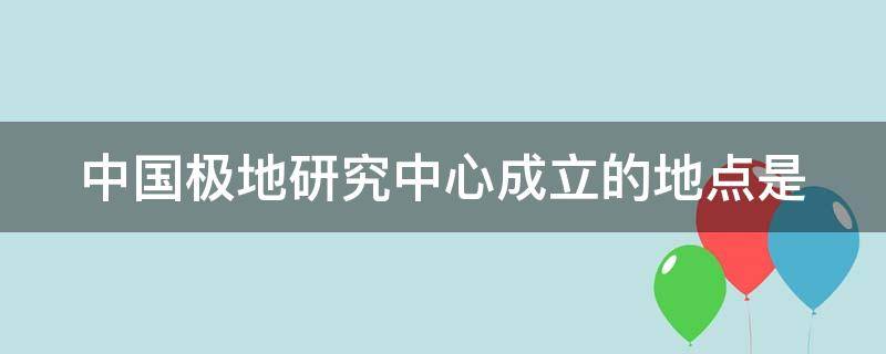 中国极地研究中心成立的地点是（中国极地研究中心成立的地点是哪里）