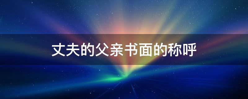 丈夫的父亲书面的称呼（丈夫的父亲书面的称呼怎么写）