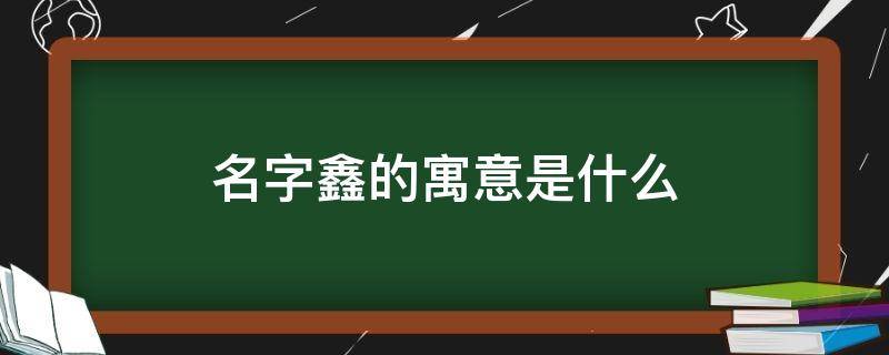 名字鑫的寓意是什么 名字鑫的寓意是什么呢