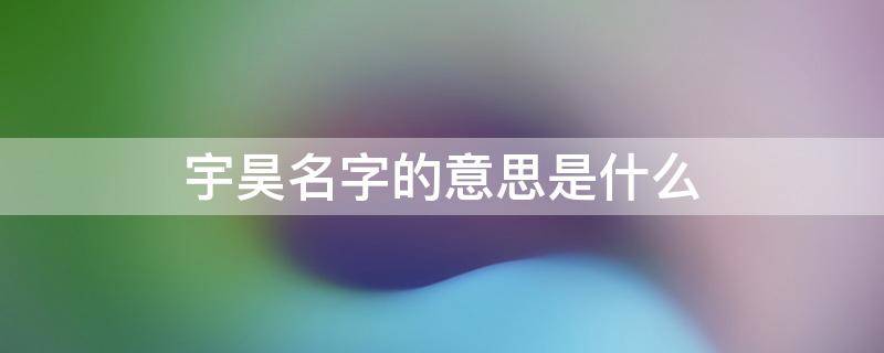 宇昊名字的意思是什么 昊字取名忌讳