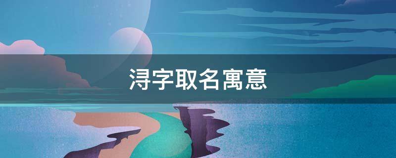 浔字取名寓意（浔字取名寓意及含义）