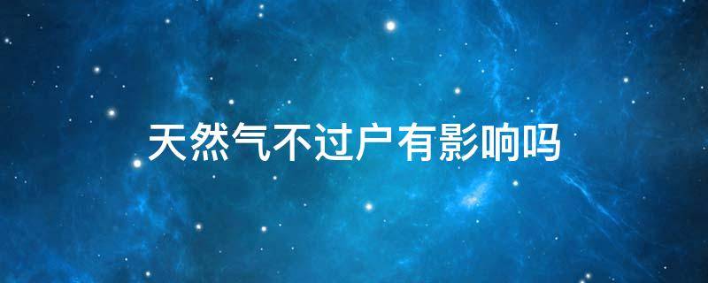 天然气不过户有影响吗（天然气不过户对谁不利）