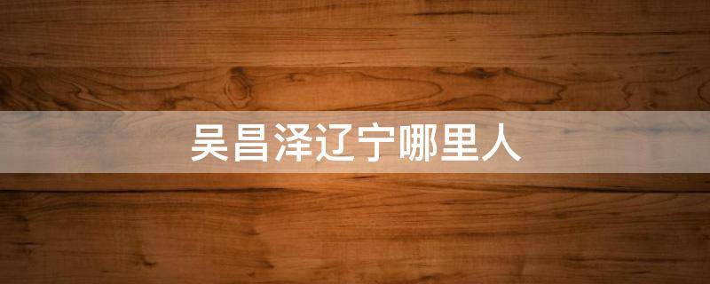 吴昌泽辽宁哪里人 吴昌泽是辽宁哪里人