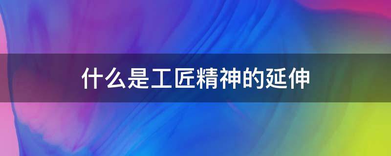 什么是工匠精神的延伸 什么是工匠精神的延伸性