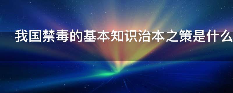 我国禁毒的基本知识治本之策是什么